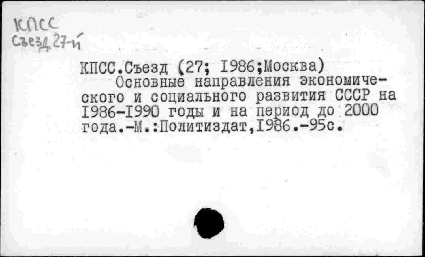 ﻿КПСС
КПСС.Съезд (27; 1986;Москва)
Основные направления экономического и социального развития СССР на 1986-1990 годы и на период до 2000 года.-М.:Политиздат,1986.-95с.